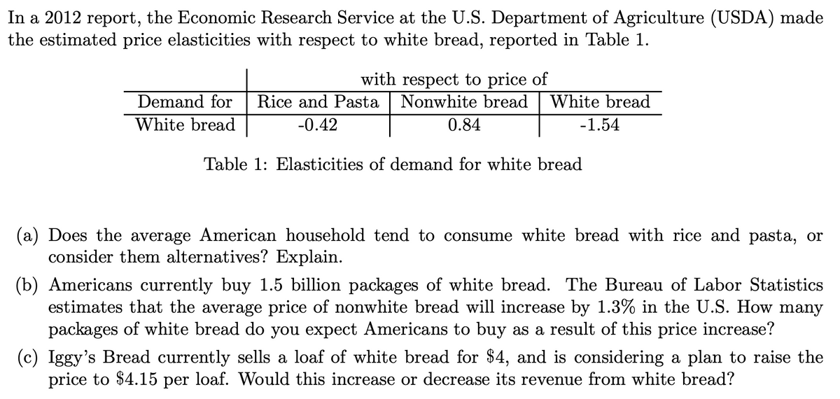 In a 2012 report, the Economic Research Service at the U.S. Department of Agriculture (USDA) made
the estimated price elasticities with respect to white bread, reported in Table 1.
Demand for
White bread
with respect to price of
Rice and Pasta Nonwhite bread White bread
-0.42
0.84
-1.54
Table 1: Elasticities of demand for white bread
(a) Does the average American household tend to consume white bread with rice and pasta, or
consider them alternatives? Explain.
(b) Americans currently buy 1.5 billion packages of white bread. The Bureau of Labor Statistics
estimates that the average price of nonwhite bread will increase by 1.3% in the U.S. How many
packages of white bread do you expect Americans to buy as a result of this price increase?
(c) Iggy's Bread currently sells a loaf of white bread for $4, and is considering a plan to raise the
price to $4.15 per loaf. Would this increase or decrease its revenue from white bread?
