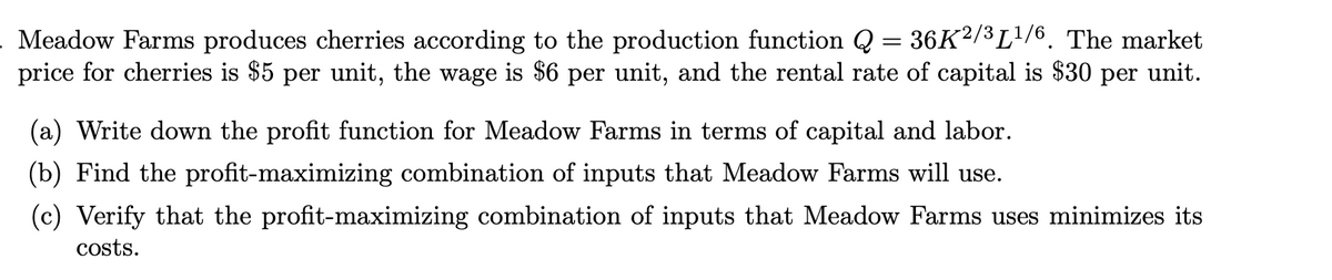 Meadow Farms produces cherries according to the production function Q = 36K²/³L¹/6. The market
price for cherries is $5 per unit, the wage is $6 per unit, and the rental rate of capital is $30 per unit.
(a) Write down the profit function for Meadow Farms in terms of capital and labor.
(b) Find the profit-maximizing combination of inputs that Meadow Farms will use.
(c) Verify that the profit-maximizing combination of inputs that Meadow Farms uses minimizes its
costs.