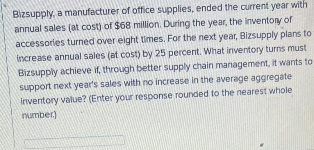 Bizsupply, a manufacturer of office supplies, ended the current year with
annual sales (at cost) of $68 million. During the year, the inventory of
accessories turned over eight times. For the next year, Bizsupply plans to
increase annual sales (at cost) by 25 percent. What inventory turns must
Bizsupply achieve if, through better supply chain management, it wants to
support next year's sales with no increase in the average aggregate
inventory value? (Enter your response rounded to the nearest whole
number.)