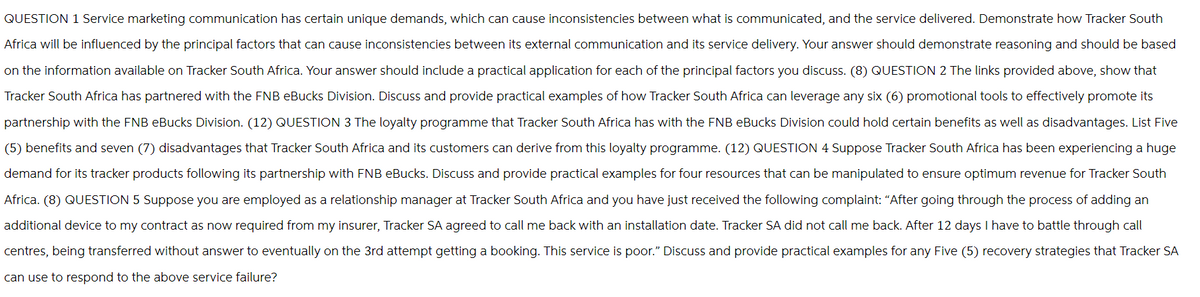 QUESTION 1 Service marketing communication has certain unique demands, which can cause inconsistencies between what is communicated, and the service delivered. Demonstrate how Tracker South
Africa will be influenced by the principal factors that can cause inconsistencies between its external communication and its service delivery. Your answer should demonstrate reasoning and should be based
on the information available on Tracker South Africa. Your answer should include a practical application for each of the principal factors you discuss. (8) QUESTION 2 The links provided above, show that
Tracker South Africa has partnered with the FNB eBucks Division. Discuss and provide practical examples of how Tracker South Africa can leverage any six (6) promotional tools to effectively promote its
partnership with the FNB eBucks Division. (12) QUESTION 3 The loyalty programme that Tracker South Africa has with the FNB eBucks Division could hold certain benefits as well as disadvantages. List Five
(5) benefits and seven (7) disadvantages that Tracker South Africa and its customers can derive from this loyalty programme. (12) QUESTION 4 Suppose Tracker South Africa has been experiencing a huge
demand for its tracker products following its partnership with FNB eBucks. Discuss and provide practical examples for four resources that can be manipulated to ensure optimum revenue for Tracker South
Africa. (8) QUESTION 5 Suppose you are employed as a relationship manager at Tracker South Africa and you have just received the following complaint: "After going through the process of adding an
additional device to my contract as now required from my insurer, Tracker SA agreed to call me back with an installation date. Tracker SA did not call me back. After 12 days I have to battle through call
centres, being transferred without answer to eventually on the 3rd attempt getting a booking. This service is poor." Discuss and provide practical examples for any Five (5) recovery strategies that Tracker SA
can use to respond to the above service failure?