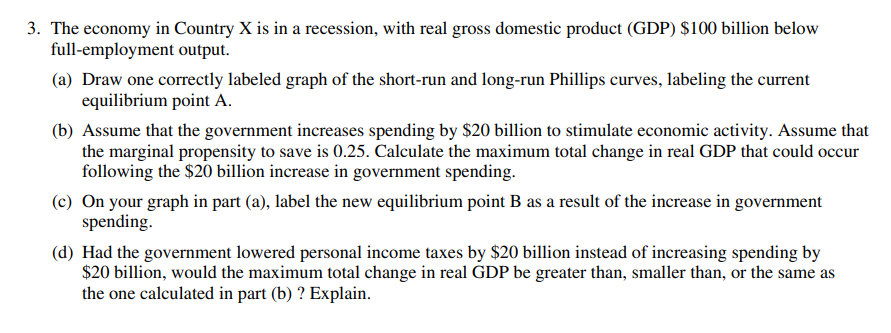 3. The economy in Country X is in a recession, with real gross domestic product (GDP) $100 billion below
full-employment output.
(a) Draw one correctly labeled graph of the short-run and long-run Phillips curves, labeling the current
equilibrium point A.
(b) Assume that the government increases spending by $20 billion to stimulate economic activity. Assume that
the marginal propensity to save is 0.25. Calculate the maximum total change in real GDP that could occur
following the $20 billion increase in government spending.
(c) On your graph in part (a), label the new equilibrium point B as a result of the increase in government
spending.
(d) Had the government lowered personal income taxes by $20 billion instead of increasing spending by
$20 billion, would the maximum total change in real GDP be greater than, smaller than, or the same as
the one calculated in part (b) ? Explain.
