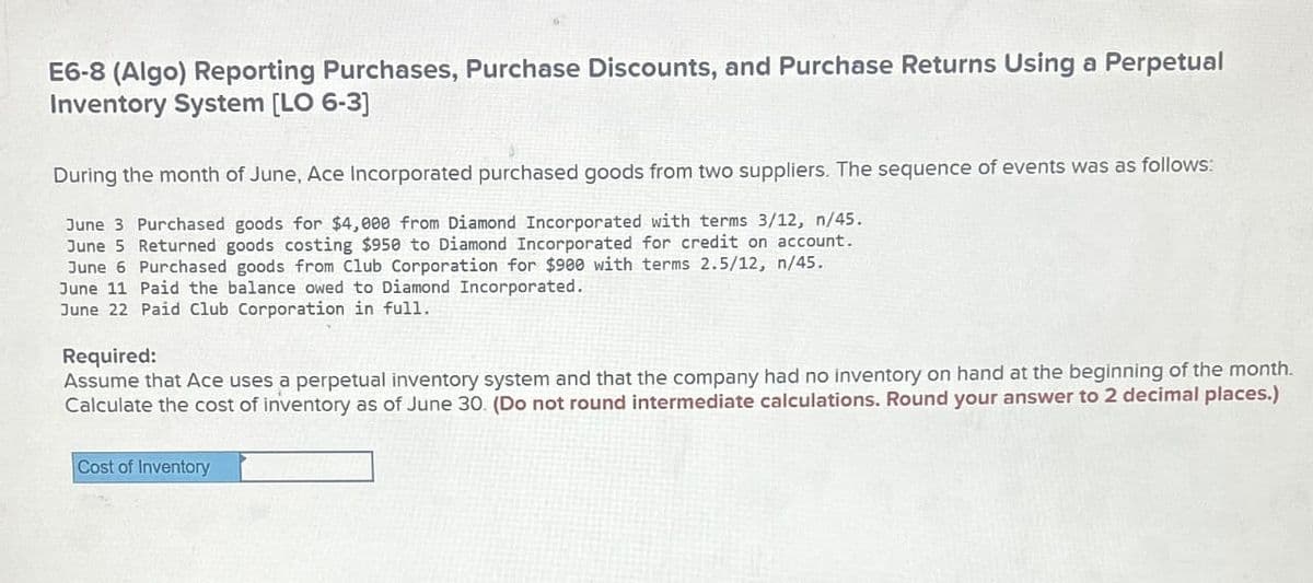 E6-8 (Algo) Reporting Purchases, Purchase Discounts, and Purchase Returns Using a Perpetual
Inventory System [LO 6-3]
During the month of June, Ace Incorporated purchased goods from two suppliers. The sequence of events was as follows:
June 3 Purchased goods for $4,000 from Diamond Incorporated with terms 3/12, n/45.
June 5 Returned goods costing $950 to Diamond Incorporated for credit on account.
June 6 Purchased goods from Club Corporation for $900 with terms 2.5/12, n/45.
June 11 Paid the balance owed to Diamond Incorporated.
June 22 Paid Club Corporation in full.
Required:
Assume that Ace uses a perpetual inventory system and that the company had no inventory on hand at the beginning of the month.
Calculate the cost of inventory as of June 30. (Do not round intermediate calculations. Round your answer to 2 decimal places.)
Cost of Inventory
