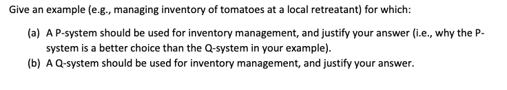 Give an example (e.g., managing inventory of tomatoes at a local retreatant) for which:
(a) A P-system should be used for inventory management, and justify your answer (i.e., why the P-
system is a better choice than the Q-system in your example).
(b) A Q-system should be used for inventory management, and justify your answer.