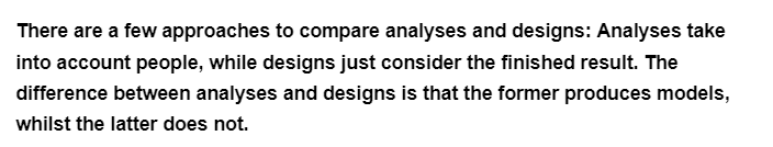 There are a few approaches to compare analyses and designs: Analyses take
into account people, while designs just consider the finished result. The
difference between analyses and designs is that the former produces models,
whilst the latter does not.
