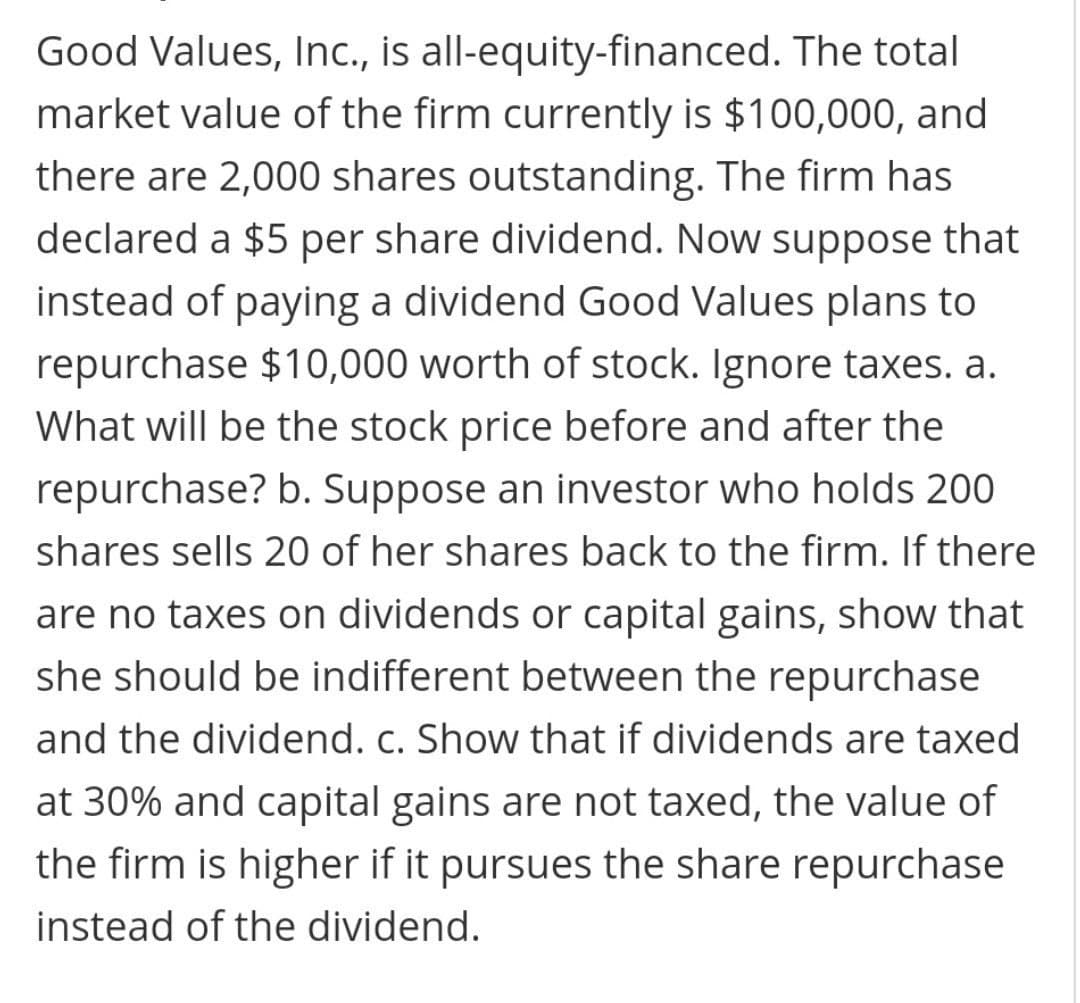Good Values, Inc., is all-equity-financed. The total
market value of the firm currently is $100,000, and
there are 2,000 shares outstanding. The firm has
declared a $5 per share dividend. Now suppose that
instead of paying a dividend Good Values plans to
repurchase $10,000 worth of stock. Ignore taxes. a.
What will be the stock price before and after the
repurchase? b. Suppose an investor who holds 200
shares sells 20 of her shares back to the firm. If there
are no taxes on dividends or capital gains, show that
she should be indifferent between the repurchase
and the dividend. c. Show that if dividends are taxed
at 30% and capital gains are not taxed, the value of
the firm is higher if it pursues the share repurchase
instead of the dividend.

