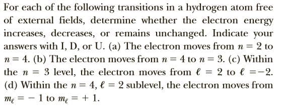 For each of the following transitions in a hydrogen atom free
of external fields, determine whether the electron energy
increases, decreases, or remains unchanged. Indicate your
answers with I, D, or U. (a) The electron moves from n = 2 to
n = 4. (b) The electron moves from n = 4 ton= 3. (c) Within
3 level, the electron moves from e
the n =
2 to l =-2.
(d) Within the n = 4, € = 2 sublevel, the electron moves from
= - 1 to me = + 1.
me
%3D
