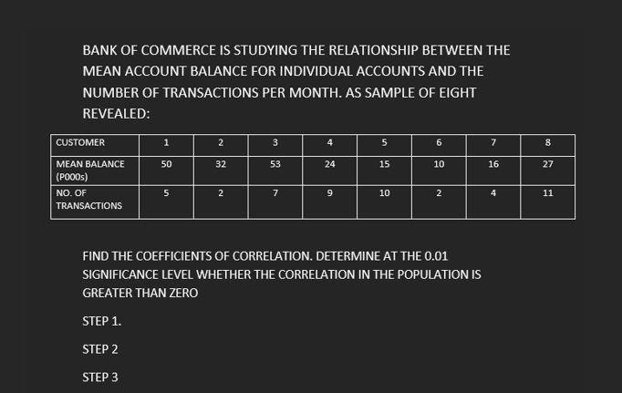 BANK OF COMMERCE IS STUDYING THE RELATIONSHIP BETWEEN THE
MEAN ACCOUNT BALANCE FOR INDIVIDUAL ACCOUNTS AND THE
NUMBER OF TRANSACTIONS PER MONTH. AS SAMPLE OF EIGHT
REVEALED:
|CUSTOMER
1
7
MEAN BALANCE
50
32
53
24
15
10
16
27
(PO00S)
NO. OF
2
7
10
4
11
TRANSACTIONS
FIND THE COEFFICIENTS OF CORRELATION. DETERMINE AT THE 0.01
SIGNIFICANCE LEVEL WHETHER THE CORRELATION IN THE POPULATION IS
GREATER THAN ZERO
STEP 1.
STEP 2
STEP 3
4.
3.
2.
