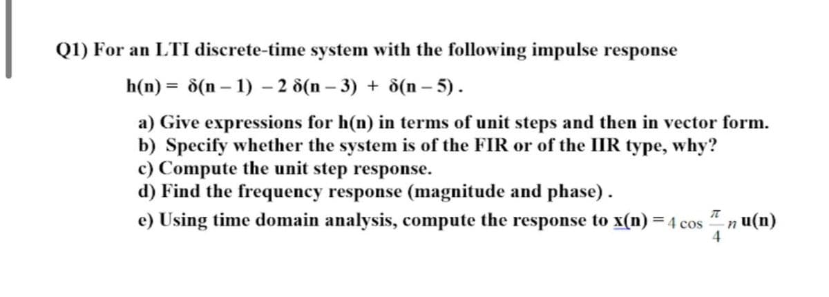 Q1) For an LTI discrete-time system with the following impulse response
h(n) = d(n – 1) – 2 d(n – 3) + ô(n –- 5).
a) Give expressions for h(n) in terms of unit steps and then in vector form.
b) Specify whether the system is of the FIR or of the IIR type, why?
c) Compute the unit step response.
d) Find the frequency response (magnitude and phase).
e) Using time domain analysis, compute the response to x(n) = 4 cos
n u(n)
