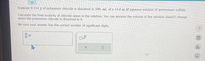 Suppose 0.314 g of potassium chloride is dissolved in 100. mL of a 14.0 m M aqueous solution of ammonium sulfate.
Calculate the final molarity of chloride anion in the solution. You can assume the volume of the solution doesn't change
when the potassium chloride is dissolved in it.
Be sure your answer has the correct number of significant digits.
M
D
X
BALEAR
da
Ar