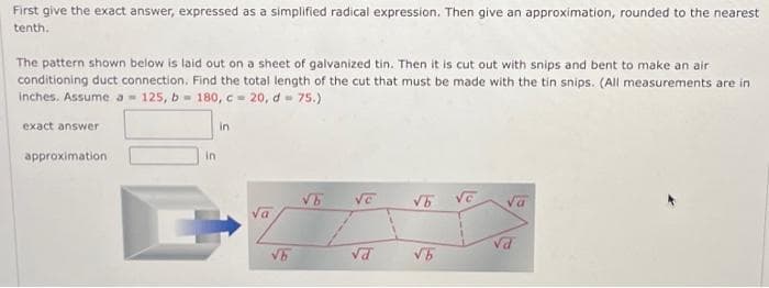 First give the exact answer, expressed as a simplified radical expression. Then give an approximation, rounded to the nearest
tenth.
The pattern shown below is laid out on a sheet of galvanized tin. Then it is cut out with snips and bent to make an air
conditioning duct connection. Find the total length of the cut that must be made with the tin snips. (All measurements are in
inches. Assume a 125, b= 180, c = 20, d= 75.)
exact answer
approximation
in
in
Va
√b
√6
VC
Va
√6 vc
√b
Va