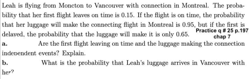 Leah is flying from Moncton to Vancouver with connection in Montreal. The proba-
bility that her first flight leaves on time is 0.15. If the flight is on time, the probability
that her luggage will make the connecting flight in Montreal is 0.95, but if the first is
Practice q # 25 p.197
delayed, the probability that the luggage will make it is only 0.65.
chap 7
Are the first flight leaving on time and the luggage making the connection
independent events? Explain.
What is the probability that Leah's luggage arrives in Vancouver with
a.
b.
her?