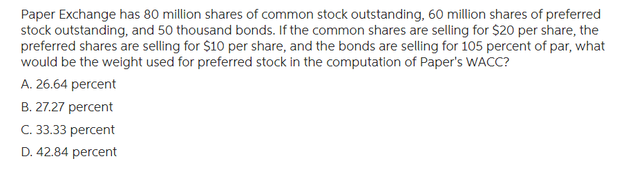 Paper Exchange has 80 million shares of common stock outstanding, 60 million shares of preferred
stock outstanding, and 50 thousand bonds. If the common shares are selling for $20 per share, the
preferred shares are selling for $10 per share, and the bonds are selling for 105 percent of par, what
would be the weight used for preferred stock in the computation of Paper's WACC?
A. 26.64 percent
B. 27.27 percent
C. 33.33 percent
D. 42.84 percent