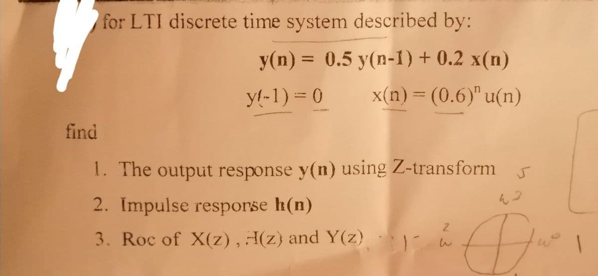 for LTI discrete time system described by:
y(n) = 0.5 y(n-1) + 0.2 x(n)
x(n) = (0.6)" u(n)
yl-1) = 0
find
1. The output response y(n) using Z-transform
2. Impulse resporse h(n)
3. Roc of X(z), H(z) and Y(z)
Du
1
