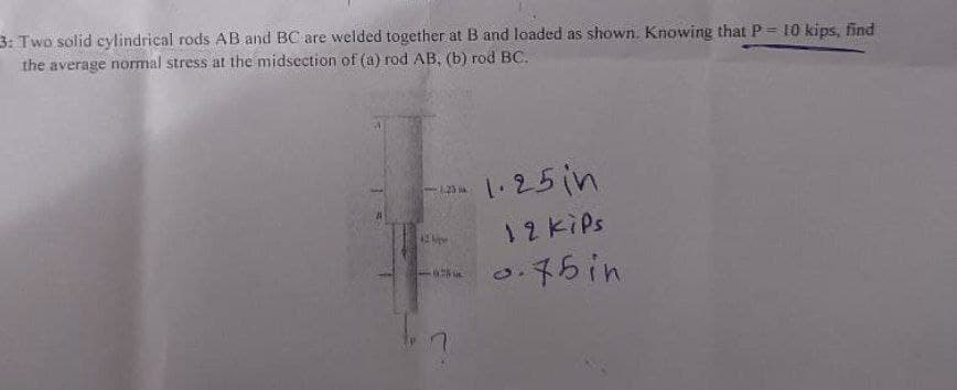 3: Two solid cylindrical rods AB and BC are welded together at B and loaded as shown. Knowing that P= 10 kips, find
the average normal stress at the midsection of (a) rod AB, (b) rod BC.
3:23M
1.25in
12 kips
0.75 in
12 Ap
678