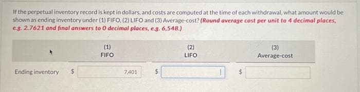 If the perpetual inventory record is kept in dollars, and costs are computed at the time of each withdrawal, what amount would be
shown as ending inventory under (1) FIFO, (2) LIFO and (3) Average-cost? (Round average cost per unit to 4 decimal places,
e.g. 2.7621 and final answers to 0 decimal places, e.g. 6,548.)
Ending inventory $
(1)
FIFO
7,401
(2)
LIFO
1
(3)
Average-cost
