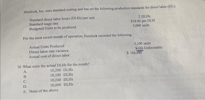 Hemlock, Inc. uses standard costing and has set the following production standards for direct labor (DL).
Standard direct labor hours (DLHs) per unit
Standard wage rate
Budgeted Units to be produced
For the most recent month of operation, Hemlock recorded the following.
Actual Units Produced
Direct labor rate variance
Actual cost of direct labor
16 What were the actual DLHs for the month?
10,200 DLHs
10,100 DLHS
10,240 DLHS
10,000 DLHS
A.
B.
C.
D.
E. None of the above
2 DLHs
$18.00 per DLH
5,000 units
5,100 units
$120.Unfavorable.
$ 184,440