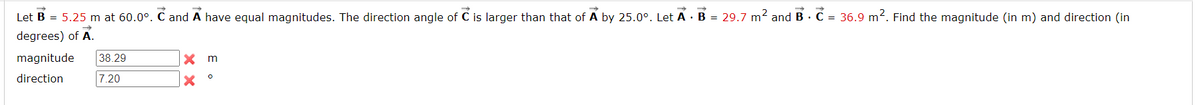 ->
Let B = 5.25 m at 60.0°. C and A have equal magnitudes. The direction angle of C is larger than that of A by 25.0°. Let A B = 29.7 m² and B . C = 36.9 m². Find the magnitude (in m) and direction (in
degrees) of A.
magnitude 38.29
direction
7.20
X m
X
O
