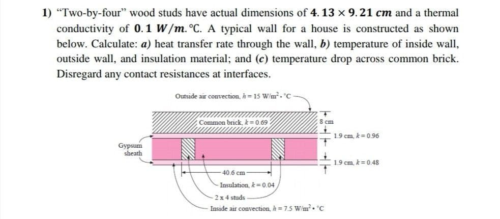 1) "Two-by-four" wood studs have actual dimensions of 4. 13 x 9.21 cm and a thermal
conductivity of 0.1 W/m. °C. A typical wall for a house is constructed as shown
below. Calculate: a) heat transfer rate through the wall, b) temperature of inside wall,
outside wall, and insulation material; and (c) temperature drop across common brick.
Disregard any contact resistances at interfaces.
Outside air convection, h = 15 W/m?. °C
Common brick, k= 0.69
8 cm
1.9 cm, k = 0.96
Gypsum
sheath
1.9 cm. k= 048
40.6 cm
Insulation, k = 0.04
2 x 4 studs
Inside air convection, h= 7.5 W/m²• C
