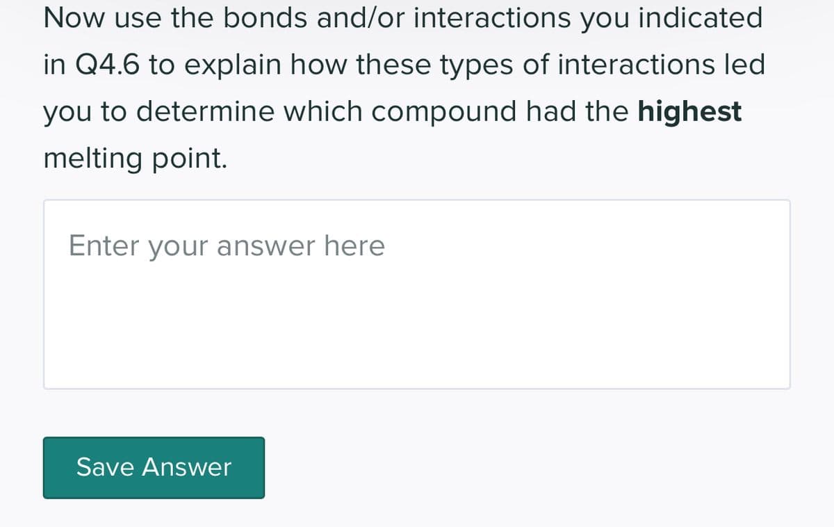 Now use the bonds and/or interactions you indicated
in Q4.6 to explain how these types of interactions led
you to determine which compound had the highest
melting point.
Enter your answer here
Save Answer