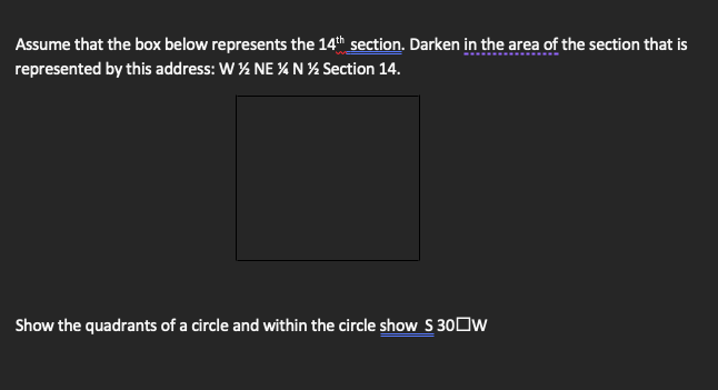 Assume that the box below represents the 14th section. Darken in the area of the section that is
represented by this address: W% NE % N % Section 14.
Show the quadrants of a circle and within the circle show S 30Ow

