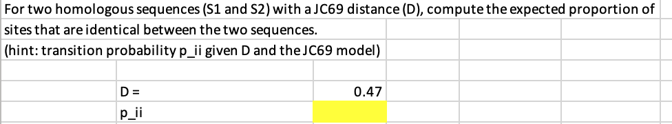 For two homologous sequences (S1 and S2) with a JC69 distance (D), compute the expected proportion of
sites that are identical between the two sequences.
(hint: transition probability p_ii given D and the JC69 model)
D =
0.47
p_ii
