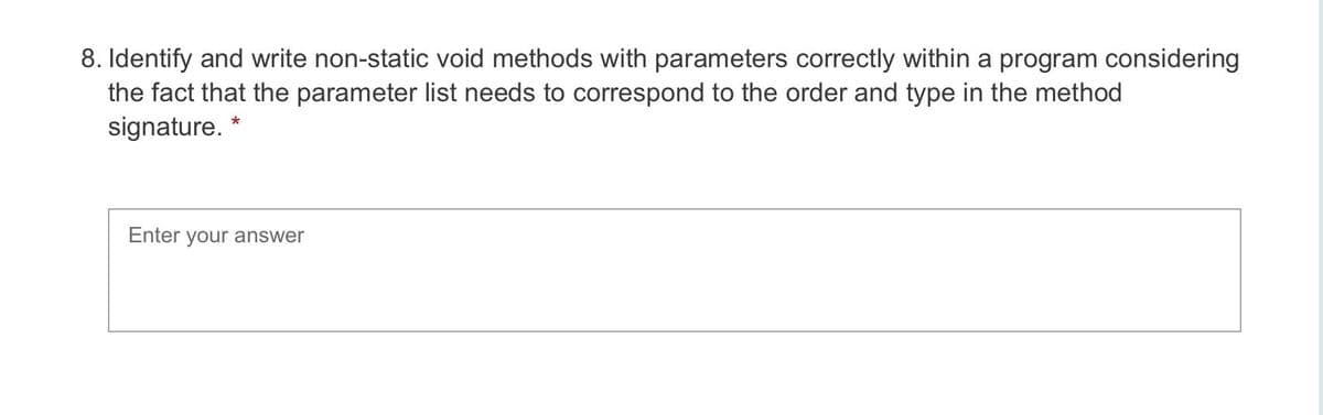 8. Identify and write non-static void methods with parameters correctly within a program considering
the fact that the parameter list needs to correspond to the order and type in the method
signature. *
Enter your answer
