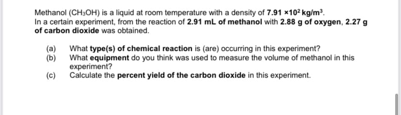 Methanol (CH3OH) is a liquid at room temperature with a density of 7.91 x102 kg/m³.
In a certain experiment, from the reaction of 2.91 mL of methanol with 2.88 g of oxygen, 2.27 g
of carbon dioxide was obtained.
(a)
What type(s) of chemical reaction is (are) occurring in this experiment?
(b) What equipment do you think was used to measure the volume of methanol in this
experiment?
Calculate the percent yield of the carbon dioxide in this experiment.
(c)
