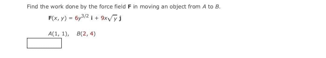 Find the work done by the force field F in moving an object from A to B.
F(x, y) = 6y3/2 i + 9xy j
%3D
А(1, 1),
В(2, 4)
