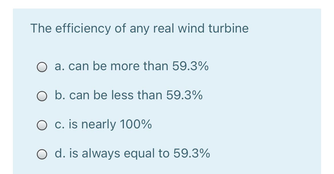 The efficiency of any real wind turbine
O a. can be more than 59.3%
O b. can be less than 59.3%
O c. is nearly 100%
O d. is always equal to 59.3%
