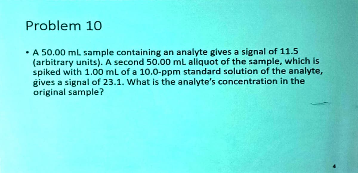 Problem 10
• A 50.00 mL sample containing an analyte gives a signal of 11.5
(arbitrary units). A second 50.00 mL aliquot of the sample, which is
spiked with 1.00 mL of a 10.0-ppm standard solution of the analyte,
gives a signal of 23.1. What is the analyte's concentration in the
original sample?