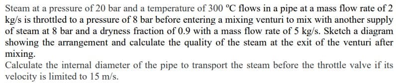 Steam at a pressure of 20 bar and a temperature of 300 °C flows in a pipe at a mass flow rate of 2
kg/s is throttled to a pressure of 8 bar before entering a mixing venturi to mix with another supply
of steam at 8 bar and a dryness fraction of 0.9 with a mass flow rate of 5 kg/s. Sketch a diagram
showing the arrangement and calculate the quality of the steam at the exit of the venturi after
mixing.
Calculate the internal diameter of the pipe to transport the steam before the throttle valve if its
velocity is limited to 15 m/s.
