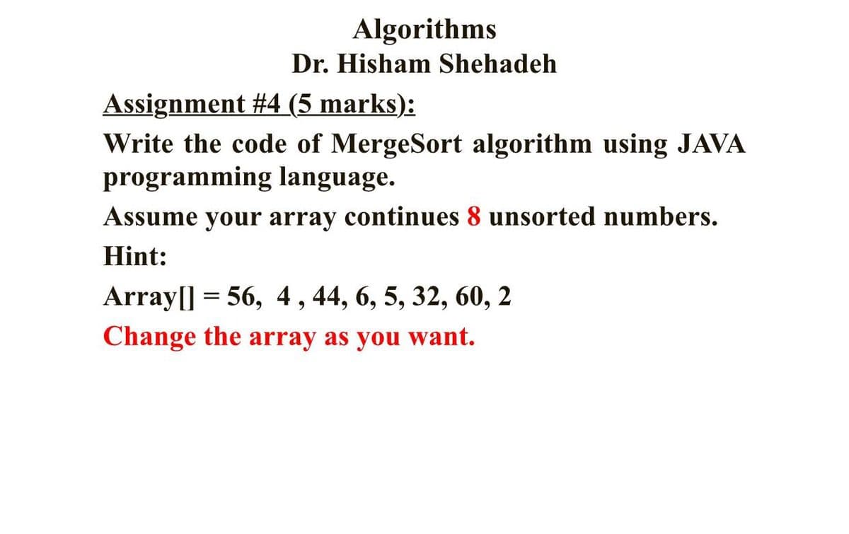 Algorithms
Dr. Hisham Shehadeh
Assignment #4 (5 marks):
Write the code of MergeSort algorithm using JAVA
programming language.
Assume your array continues 8 unsorted numbers.
Hint:
Array[] = 56, 4, 44, 6, 5, 32, 60, 2
Change the array as you want.
