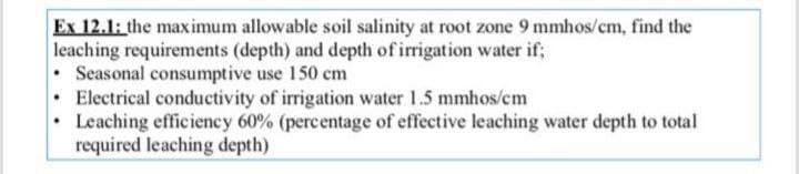 Ex 12.1: the maximum allowable soil salinity at root zone 9 mmhos/cm, find the
leaching requirements (depth) and depth of irrigation water if;
Seasonal consumptive use 150 cm
Electrical conductivity of irrigation water 1.5 mmhos/cm
Leaching efficiency 60% (percentage of effective leaching water depth to total
required leaching depth)