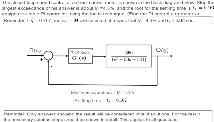 The closed-loop speed control of a direct current motor is shown in the block diagram below. Step the
largest exceedance of his answer is about M = 4.3%, and the root for the settling time is to = 0.167
design a suitable PI controller using the locus technique. (Find the PI control parameters.)
Reminder: If $ = 0.707 and W₁ = 34 are selected, it means that M = 4.3% and t = 0.167 sec.
R(s)
PI Controller
Ge(s)
360
(s² +508 +541)
Maximum overshoot = M =4.3%
Settling time = t₂ = 0.167
Q(s)
Reminder: Only answers showing the result will be considered invalid solutions. For the result
the necessary solution steps should be shown in detail. This applies to all questions!