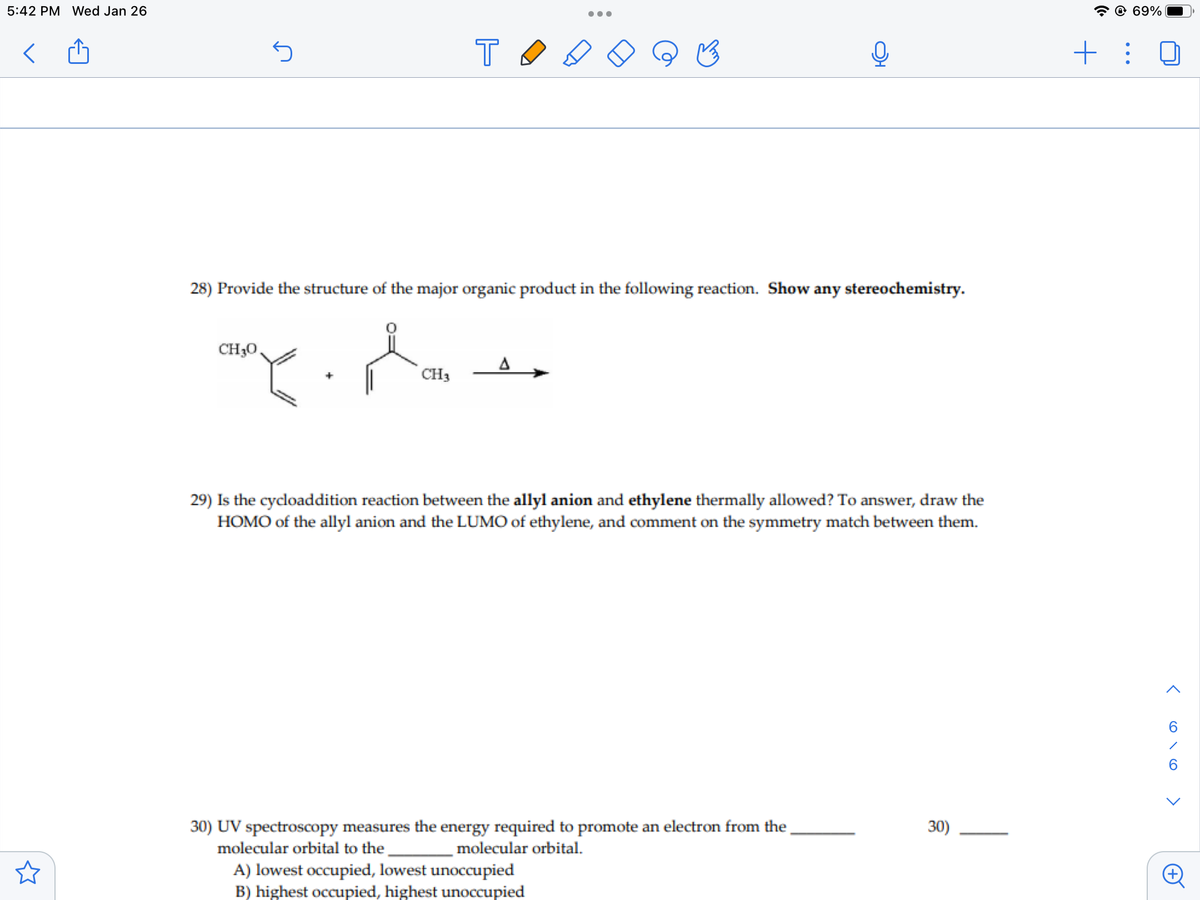 5:42 PM Wed Jan 26
@ 69%
+ :
28) Provide the structure of the major organic product in the following reaction. Show any stereochemistry.
CH30,
CH3
29) Is the cycloaddition reaction between the allyl anion and ethylene thermally allowed? To answer, draw the
HOMO of the allyl anion and the LUMO of ethylene, and comment on the symmetry match between them.
30) UV spectroscopy measures the energy required to promote an electron from the
molecular orbital.
30)
molecular orbital to the
A) lowest occupied, lowest unoccupied
B) highest occupied, highest unoccupied
< o\o >
