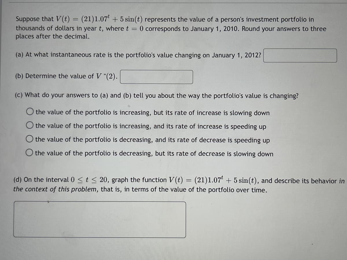 Suppose that (t) :
thousands of dollars in year t, where t = 0 corresponds to January 1, 2010. Round your answers to three
places after the decimal.
(21)1.07' + 5 sin(t) represents the value of a person's investment portfolio in
(a) At what instantaneous rate is the portfolio's value changing on January 1, 2012?
(b) Determine the value of V "(2).
(c) What do your answers to (a) and (b) tell you about the way the portfolio's value is changing?
the value of the portfolio is increasing, but its rate of increase is slowing down
the value of the portfolio is increasing, and its rate of increase is speeding up
the value of the portfolio is decreasing, and its rate of decrease is speeding up
O the value of the portfolio is decreasing, but its rate of decrease is slowing down
(d) On the interval 0 <t < 20, graph the function V(t) = (21)1.07' + 5 sin(t), and describe its behavior in
the context of this problem, that is, in terms of the value of the portfolio over time.
