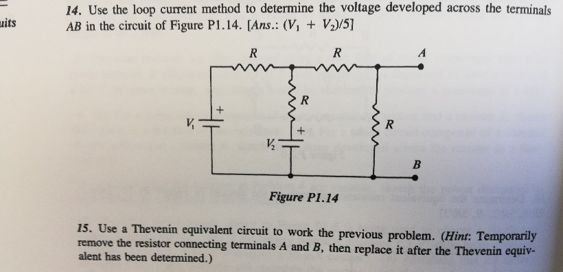 uits
14. Use the loop current method to determine the voltage developed across the terminals
AB in the circuit of Figure P1.14. [Ans.: (V₁ + V₂)/5]
R
V₁
+
R
R
+
I
Figure P1.14
½/₂
R
A
B
15. Use a Thevenin equivalent circuit to work the previous problem. (Hint: Temporarily
remove the resistor connecting terminals A and B, then replace it after the Thevenin equiv-
alent has been determined.)