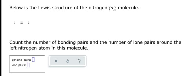 Below is the Lewis structure of the nitrogen (N,) molecule.
Count the number of bonding pairs and the number of lone pairs around the
left nitrogen atom in this molecule.
bonding pairs:
?
lone pairs:
