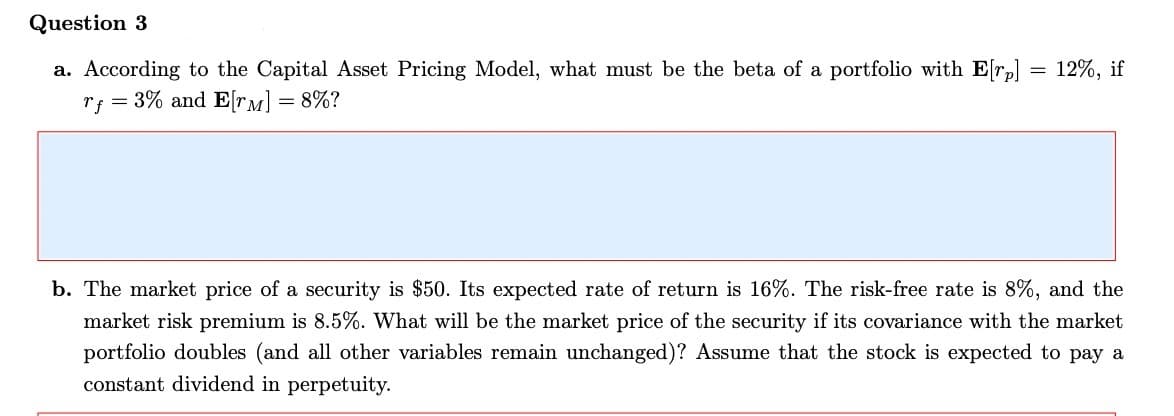 Question 3
a. According to the Capital Asset Pricing Model, what must be the beta of a portfolio with E[r] = 12%, if
rf 3% and E[TM] = 8%?
b. The market price of a security is $50. Its expected rate of return is 16%. The risk-free rate is 8%, and the
market risk premium is 8.5%. What will be the market price of the security if its covariance with the market
portfolio doubles (and all other variables remain unchanged)? Assume that the stock is expected to pay a
constant dividend in perpetuity.