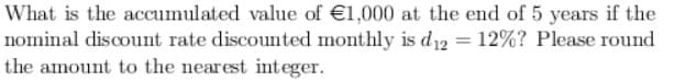 What is the accumulated value of €1,000 at the end of 5 years if the
nominal discount rate discounted monthly is d₁₂ = 12%? Please round
the amount to the nearest integer.