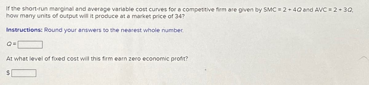 If the short-run marginal and average variable cost curves for a competitive firm are given by SMC = 2 + 4Q and AVC = 2 + 3Q,
how many units of output will it produce at a market price of 34?
Instructions: Round your answers to the nearest whole number.
Q=
At what level of fixed cost will this firm earn zero economic profit?
$