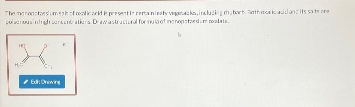 The monopotassium salt of oxalic acid is present in certain leafy vegetables, including rhubarb. Both oxalic acid and its salts are
poisonous in high concentrations. Draw a structural formula of monopotassium oxalate.
HO
H₂C
CH₂
Edit Drawing
K*