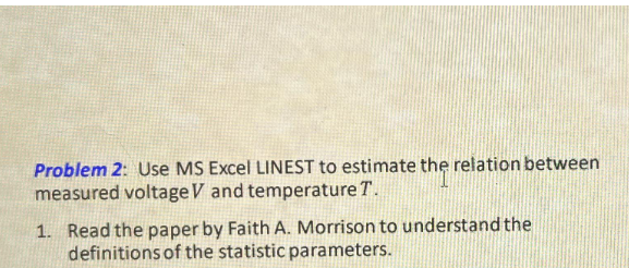 Problem 2: Use MS Excel LINEST to estimate the relation between
measured voltage V and temperature T.
1. Read the paper by Faith A. Morrison to understand the
definitions of the statistic parameters.