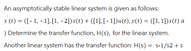 An asymptotically stable linear system is given as follows:
x (t) = ([-1, -1],[1, - 2])x(t) + ([1], [ - 1])u(t), y(t) = ([1,1])x(t) a
) Determine the transfer function, H(s), for the linear system.
Another linear system has the transfer function: H(s) = s-1/s2 + s