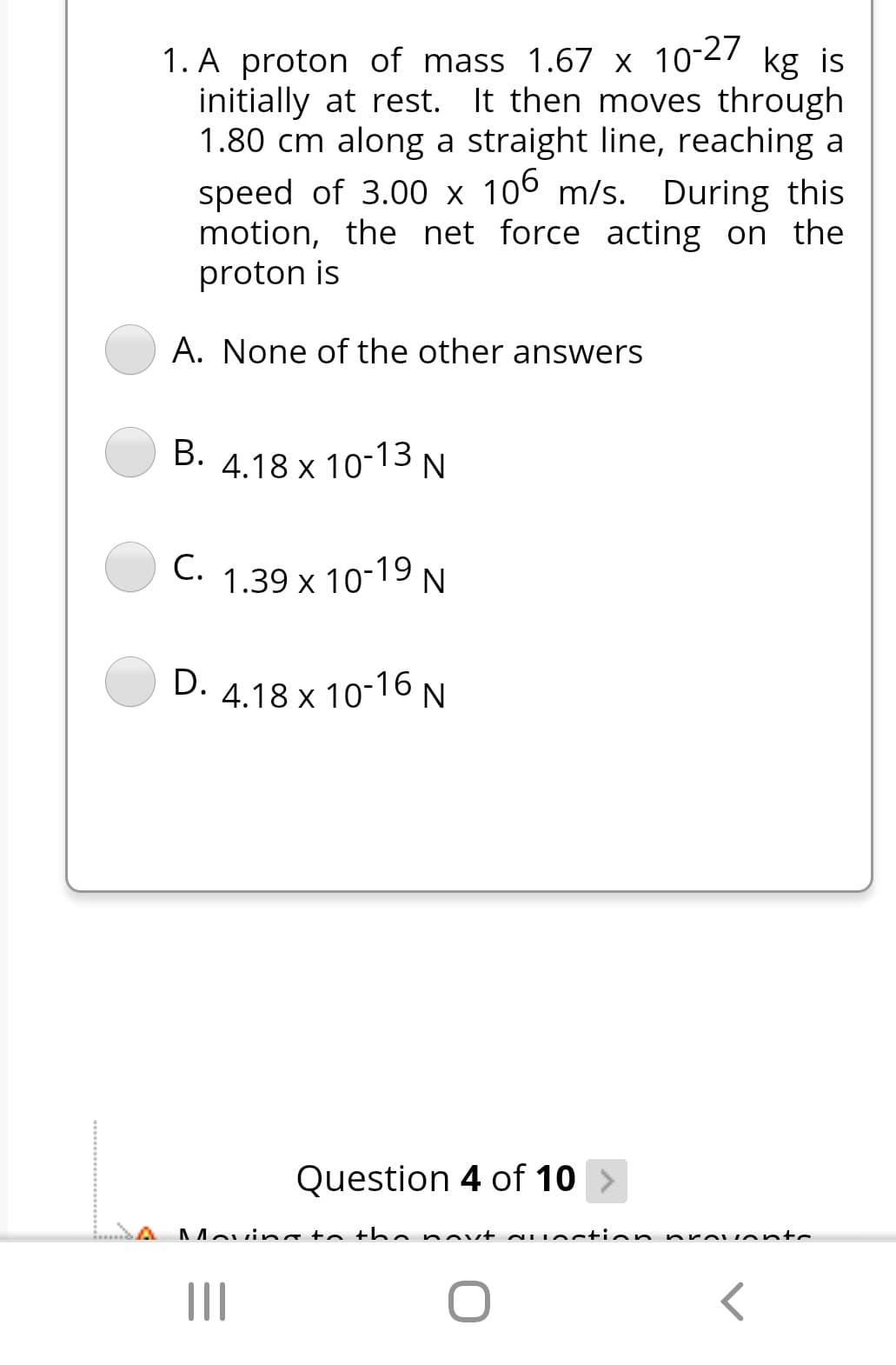 1. A proton of mass 1.67 x 10-27 kg is
initially at rest. It then moves through
1.80 cm along a straight line, reaching a
speed of 3.00 x 106 m/s. During this
motion, the net force acting on the
proton is
A. None of the other answers
B. 4.18 x 10-13 N
С.
C. 1.39 x 10-19 N
D. 4.18 x 10-16 N
Question 4 of 10
A
AMovina to th enovt NUstio n preu ents
