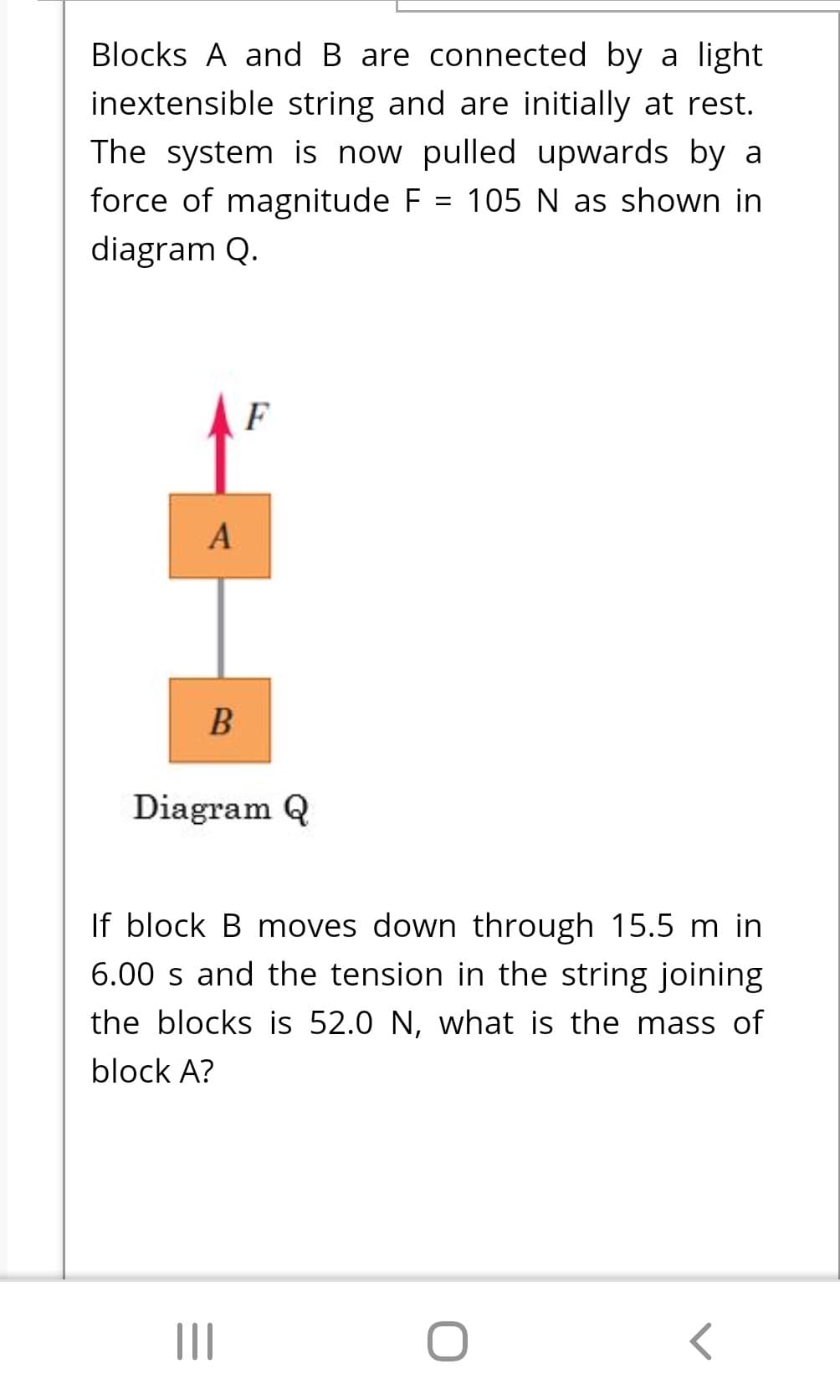Blocks A and B are connected by a light
inextensible string and are initially at rest.
The system is now pulled upwards by a
force of magnitude F = 105 N as shown in
diagram Q.
F
A
Diagram Q
If block B moves down through 15.5 m in
6.00 s and the tension in the string joining
the blocks is 52.0 N, what is the mass of
block A?
II

