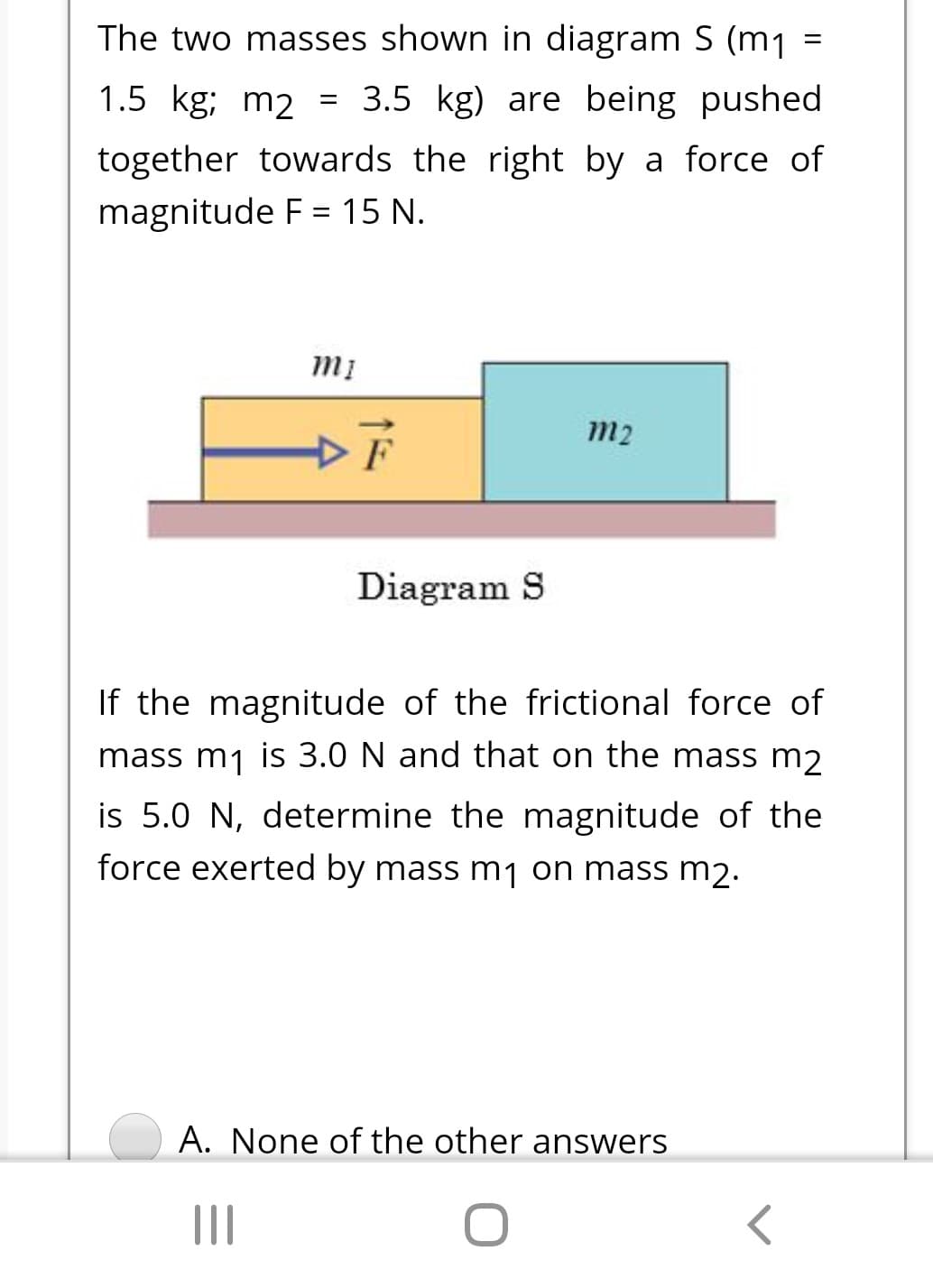 The two masses shown in diagram S (m1
%3D
1.5 kg; m2 =
= 3.5 kg) are being pushed
together towards the right by a force of
magnitude F = 15 N.
%3D
m2
F
Diagram S
If the magnitude of the frictional force of
mass m1 is 3.0 N and that on the mass m2
is 5.0 N, determine the magnitude of the
force exerted by mass m1 on mass m2.
A. None of the other answers
