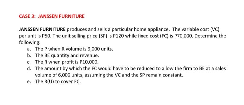 CASE 3: JANSSEN FURNITURE
JANSSEN FURNITURE produces and sells a particular home appliance. The variable cost (VC)
per unit is P50. The unit selling price (SP) is P120 while fixed cost (FC) is P70,000. Determine the
following:
a. The P when R volume is 9,000 units.
b. The BE quantity and revenue.
c. The R when profit is P10,000.
d. The amount by which the FC would have to be reduced to allow the firm to BE at a sales
volume of 6,000 units, assuming the VC and the SP remain constant.
e. The R(U) to cover FC.
