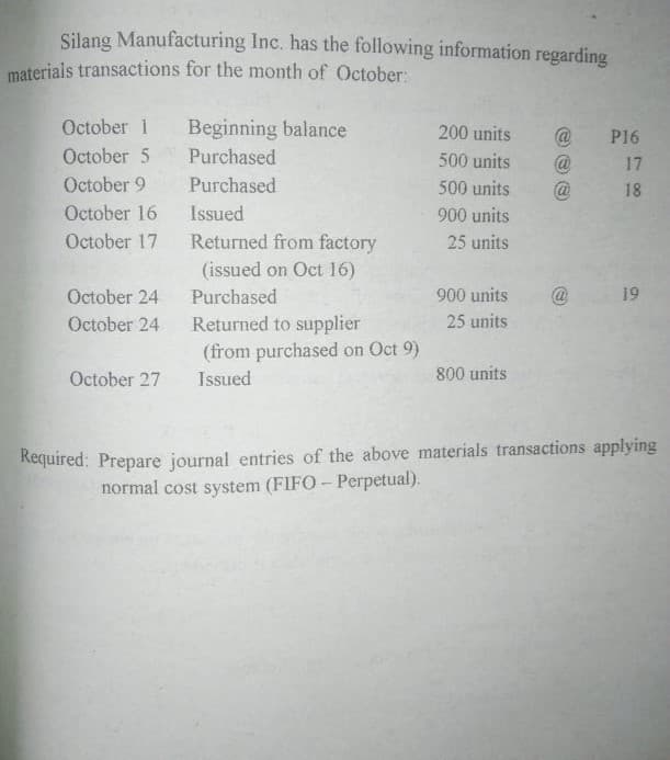 Silang Manufacturing Inc. has the following information regarding
materials transactions for the month of October:
Beginning balance
Purchased
October 1
200 units
@
@
P16
October 5
500 units
17
October 9
Purchased
500 units
18
October 16
Issued
900 units
October 17
Returned from factory
25 units
(issued on Oct 16)
October 24
Purchased
900 units
19
Returned to supplier
(from purchased on Oct 9)
October 24
25 units
October 27
Issued
800 units
Required: Prepare journal entries of the above materials transactions applying
normal cost system (FIFO- Perpetual).
7 00
