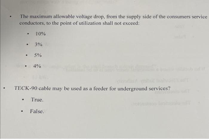 The maximum allowable voltage drop, from the supply side of the consumers service
conductors, to the point of utilization shall not exceed:
• 10%
• 3%
• 5%
●
• 4%
• TECK-90 cable may be used as a feeder for underground services?
True.
.
• False.